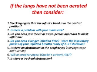 If the lungs have not been aerated
then consider:
1.Checking again that the infant’s head is in the neutral
position?
2. Is there a problem with face mask leak?
3. Do you need jaw thrust or a two-person approach to mask
inflation?
4. Do you need a longer inflation time? were the inspiratory
phases of your inflation breaths really of 2–3 s duration?
5. Is there an obstruction in the oropharynx ?(laryngoscope
and suction).
6. Will an oropharyngeal (Guedel’s airway) HELP?
7. Is there a tracheal obstruction?
 