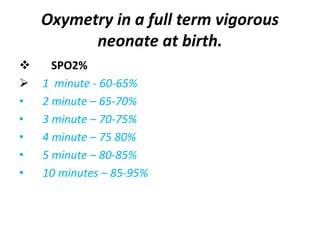 SPO2%
 1 minute - 60-65%
• 2 minute – 65-70%
• 3 minute – 70-75%
• 4 minute – 75 80%
• 5 minute – 80-85%
• 10 minutes – 85-95%
Oxymetry in a full term vigorous
neonate at birth.
 