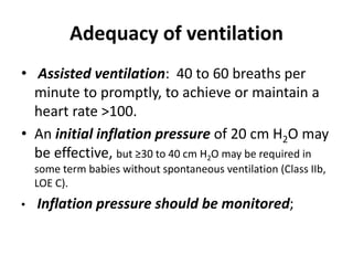 Adequacy of ventilation
• Assisted ventilation: 40 to 60 breaths per
minute to promptly, to achieve or maintain a
heart rate >100.
• An initial inflation pressure of 20 cm H2O may
be effective, but ≥30 to 40 cm H2O may be required in
some term babies without spontaneous ventilation (Class IIb,
LOE C).
• Inflation pressure should be monitored;
 