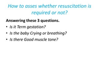 How to asses whether resuscitation is
required or not?
Answering these 3 questions.
• Is it Term gestation?
• Is the baby Crying or breathing?
• Is there Good muscle tone?
 