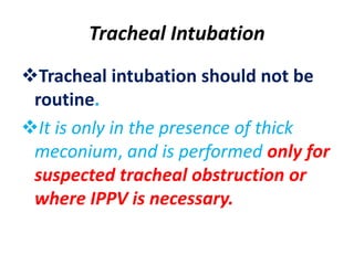 Tracheal Intubation
Tracheal intubation should not be
routine.
It is only in the presence of thick
meconium, and is performed only for
suspected tracheal obstruction or
where IPPV is necessary.
 