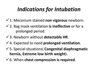 Indications for Intubation
1. Meconium stained non vigorous newborn.
2. Bag mask ventilation is ineffective or for a
prolonged period.
3. Newborn without detectable HR.
4. Expected to need prolonged ventilation.
5. Special situations( Congenital diaphragmatic
hernia, Extreme low birth weight).
6. When chest compression is required.
 