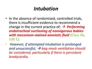 Intubation
• In the absence of randomized, controlled trials,
there is insufficient evidence to recommend a
change in the current practice of;  Performing
endotracheal suctioning of nonvigorous babies
with meconium-stained amniotic fluid (Class IIb,
LOE C).
• However, if attempted intubation is prolonged
and unsuccessful,  bag-mask ventilation should
be considered, particularly if there is persistent
bradycardia.
 