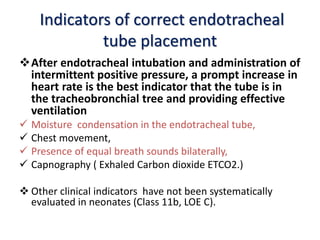 Indicators of correct endotracheal
tube placement
After endotracheal intubation and administration of
intermittent positive pressure, a prompt increase in
heart rate is the best indicator that the tube is in
the tracheobronchial tree and providing effective
ventilation
 Moisture condensation in the endotracheal tube,
 Chest movement,
 Presence of equal breath sounds bilaterally,
 Capnography ( Exhaled Carbon dioxide ETCO2.)
 Other clinical indicators have not been systematically
evaluated in neonates (Class 11b, LOE C).
 