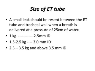 Size of ET tube
• A small leak should be resent between the ET
tube and tracheal wall when a breath is
delivered at a pressure of 25cm of water.
• 1 kg ------------2.5mm ID
• 1.5-2.5 kg ---- 3.0 mm ID
• 2.5 – 3.5 kg and above 3.5 mm ID
 