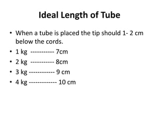 Ideal Length of Tube
• When a tube is placed the tip should 1- 2 cm
below the cords.
• 1 kg ----------- 7cm
• 2 kg ----------- 8cm
• 3 kg ------------ 9 cm
• 4 kg ------------- 10 cm
 