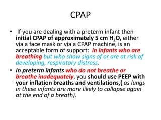 CPAP
• If you are dealing with a preterm infant then
initial CPAP of approximately 5 cm H2O, either
via a face mask or via a CPAP machine, is an
acceptable form of support: in infants who are
breathing but who show signs of or are at risk of
developing, respiratory distress.
• In preterm infants who do not breathe or
breathe inadequately, you should use PEEP with
your inflation breaths and ventilations,( as lungs
in these infants are more likely to collapse again
at the end of a breath).
 