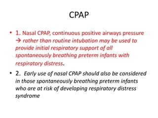 CPAP
• 1. Nasal CPAP, continuous positive airways pressure
 rather than routine intubation may be used to
provide initial respiratory support of all
spontaneously breathing preterm infants with
respiratory distress.
• 2. Early use of nasal CPAP should also be considered
in those spontaneously breathing preterm infants
who are at risk of developing respiratory distress
syndrome
 