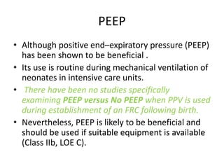 PEEP
• Although positive end–expiratory pressure (PEEP)
has been shown to be beneficial .
• Its use is routine during mechanical ventilation of
neonates in intensive care units.
• There have been no studies specifically
examining PEEP versus No PEEP when PPV is used
during establishment of an FRC following birth.
• Nevertheless, PEEP is likely to be beneficial and
should be used if suitable equipment is available
(Class IIb, LOE C).
 