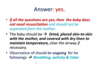 Answer: yes.
• If all the questions are yes; then the baby does
not need resuscitation and should not be
separated from the mother.
• The baby should be  Dried, placed skin-to-skin
with the mother, and covered with dry linen to
maintain temperature, clear the airway if
necessary.
• Observation of should be ongoing for he
followings  Breathing, activity & Color
.
 