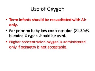 Use of Oxygen
• Term infants should be resuscitated with Air
only.
• For preterm baby low concentration (21-30)%
blended Oxygen should be used.
• Higher concentration oxygen is administered
only if oximetry is not acceptable.
 