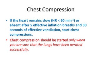 Chest Compression
• If the heart remains slow (HR < 60 min-1) or
absent after 5 effective inflation breaths and 30
seconds of effective ventilation, start chest
compressions.
• Chest compression should be started only when
you are sure that the lungs have been aerated
successfully.
 