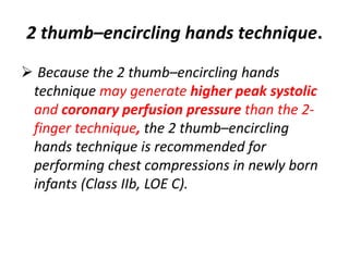 2 thumb–encircling hands technique.
 Because the 2 thumb–encircling hands
technique may generate higher peak systolic
and coronary perfusion pressure than the 2-
finger technique, the 2 thumb–encircling
hands technique is recommended for
performing chest compressions in newly born
infants (Class IIb, LOE C).
 