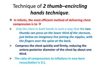Technique of 2 thumb–encircling
hands technique.
 In infants, the most efficient method of delivering chest
compression is to 
 Grip the chest in both hands in such a way that the two
thumbs can press on the lower third of the sternum,
just below an imaginary line joining the nipples, with
the fingers over the spine at the back.
 Compress the chest quickly and firmly, reducing the
antero-posterior diameter of the chest by about one
third.
 The ratio of compressions to inflations in new born
resuscitation is 3:1.
 