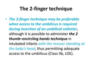 The 2-finger technique
• The 2-finger technique may be preferable
when access to the umbilicus is required
during insertion of an umbilical catheter,
although it is possible to administer the 2
thumb–encircling hands technique in
intubated infants with the rescuer standing at
the baby's head, thus permitting adequate
access to the umbilicus (Class IIb, LOE).
 