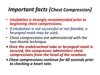 Important facts (Chest Compression)
• Intubation is strongly recommended prior to
beginning chest compressions.
• If intubation is not successful or not feasible, a
laryngeal mask may be used.
• Chest compressions are administered with the
two-thumb technique.
• Once the endotracheal tube or laryngeal mask is
secured, the compressor administers chest
compressions from the head of the newborn.
• Chest compressions continue for 60 seconds prior
to checking a heart rate.
 