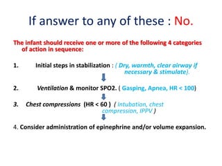 If answer to any of these : No.
The infant should receive one or more of the following 4 categories
of action in sequence:
1. Initial steps in stabilization : ( Dry, warmth, clear airway if
necessary & stimulate).
2. Ventilation & monitor SPO2. ( Gasping, Apnea, HR < 100)
3. Chest compressions (HR < 60 ) ( Intubation, chest
compression, IPPV )
4. Consider administration of epinephrine and/or volume expansion.
 