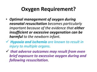 Oxygen Requirement?
• Optimal management of oxygen during
neonatal resuscitation becomes particularly
important because of the evidence that either
insufficient or excessive oxygenation can be
harmful to the newborn infant.
 Hypoxia and ischemia are known to result in
injury to multiple organs.
 that adverse outcomes may result from even
brief exposure to excessive oxygen during and
following resuscitation.
 