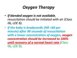 Oxygen Therapy
• If blended oxygen is not available,
resuscitation should be initiated with air (Class
IIb, LOE B).
• If the baby is bradycardic (HR <60 per
minute) after 90 seconds of resuscitation
with a lower concentration of oxygen, oxygen
concentration should be increased to 100%
until recovery of a normal heart rate (Class
IIb, LOE B).
 