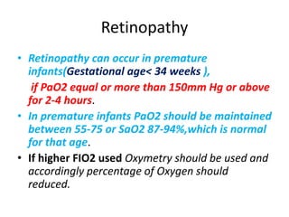 Retinopathy
• Retinopathy can occur in premature
infants(Gestational age< 34 weeks ),
if PaO2 equal or more than 150mm Hg or above
for 2-4 hours.
• In premature infants PaO2 should be maintained
between 55-75 or SaO2 87-94%,which is normal
for that age.
• If higher FIO2 used Oxymetry should be used and
accordingly percentage of Oxygen should
reduced.
 