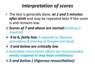 Interpretation of scores
• The test is generally done: at 1 and 5 minutes
after birth and may be repeated later if the score
is and remains low.
Scores of 7 and above are normal;(nothing is
required)
 4 to 6, fairly low; ( responds to Vigorous
stimulation & blowing of Oxygen over face)
 3 and below are critically low
( immediate resuscitative efforts are recommended,
mostly responds to bag mask ventilation).
2 and below ( Vigorous resuscitation)
 