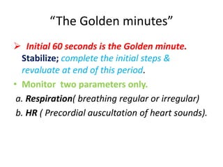 “The Golden minutes”
 Initial 60 seconds is the Golden minute.
Stabilize; complete the initial steps &
revaluate at end of this period.
• Monitor two parameters only.
a. Respiration( breathing regular or irregular)
b. HR ( Precordial auscultation of heart sounds).
 