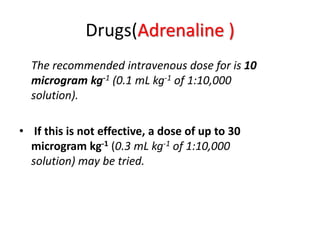 Drugs(Adrenaline )
The recommended intravenous dose for is 10
microgram kg-1 (0.1 mL kg-1 of 1:10,000
solution).
• If this is not effective, a dose of up to 30
microgram kg-1 (0.3 mL kg-1 of 1:10,000
solution) may be tried.
 