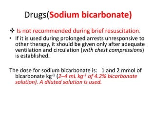 Drugs(Sodium bicarbonate)
 Is not recommended during brief resuscitation.
• If it is used during prolonged arrests unresponsive to
other therapy, it should be given only after adequate
ventilation and circulation (with chest compressions)
is established.
The dose for sodium bicarbonate is: 1 and 2 mmol of
bicarbonate kg-1 (2–4 mL kg-1 of 4.2% bicarbonate
solution). A diluted solution is used.
 
