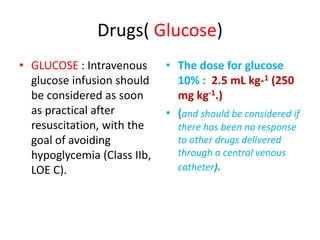Drugs( Glucose)
• GLUCOSE : Intravenous
glucose infusion should
be considered as soon
as practical after
resuscitation, with the
goal of avoiding
hypoglycemia (Class IIb,
LOE C).
• The dose for glucose
10% : 2.5 mL kg-1 (250
mg kg-1.)
• (and should be considered if
there has been no response
to other drugs delivered
through a central venous
catheter).
 