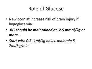 Role of Glucose
• New born at increase risk of brain injury if
hypoglycemia.
• BG should be maintained at 2.5 mmol/kg or
more.
• Start with 0.5 -1ml/kg bolus, maintain 5-
7ml/kg/min.
 