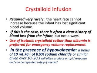 Crystalloid Infusion
• Required very rarely : the heart rate cannot
increase because the infant has lost significant
blood volume.
• If this is the case, there is often a clear history of
blood loss from the infant, but not always.
• Use of isotonic crystalloid rather than albumin is
preferred for emergency volume replacement.
• In the presence of hypovolaemia: a bolus
of 10 mL kg-1 of 0.9% sodium chloride or similar
given over 10–20 s will often produce a rapid response
and can be repeated safely if needed.
 
