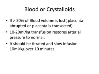 Blood or Crystalloids
• If > 50% of Blood volume is lost( placenta
abrupted or placenta is transected).
• 10-20ml/kg transfusion restores arterial
pressure to normal.
• It should be titrated and slow infusion
10ml/kg over 10 minutes.
 
