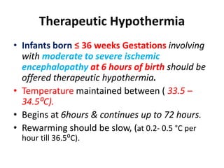 Therapeutic Hypothermia
• Infants born ≤ 36 weeks Gestations involving
with moderate to severe ischemic
encephalopathy at 6 hours of birth should be
offered therapeutic hypothermia.
• Temperature maintained between ( 33.5 –
34.5⁰C).
• Begins at 6hours & continues up to 72 hours.
• Rewarming should be slow, (at 0.2- 0.5 °C per
hour till 36.5⁰C).
 