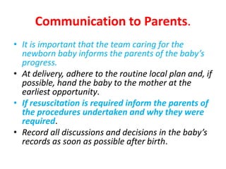 Communication to Parents.
• It is important that the team caring for the
newborn baby informs the parents of the baby’s
progress.
• At delivery, adhere to the routine local plan and, if
possible, hand the baby to the mother at the
earliest opportunity.
• If resuscitation is required inform the parents of
the procedures undertaken and why they were
required.
• Record all discussions and decisions in the baby’s
records as soon as possible after birth.
 