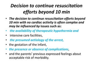 Decision to continue resuscitation
efforts beyond 10 min
• The decision to continue resuscitation efforts beyond
10 min with no cardiac activity is often complex and
may be influenced by issues such as:
• the availability of therapeutic hypothermia and
• intensive care facilities,
• the presumed aetiology of the arrest,
• the gestation of the infant,
• the presence or absence of complications,
• and the parents’ previous expressed feelings about
acceptable risk of morbidity.
 