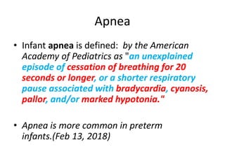 Apnea
• Infant apnea is defined: by the American
Academy of Pediatrics as "an unexplained
episode of cessation of breathing for 20
seconds or longer, or a shorter respiratory
pause associated with bradycardia, cyanosis,
pallor, and/or marked hypotonia."
• Apnea is more common in preterm
infants.(Feb 13, 2018)
 