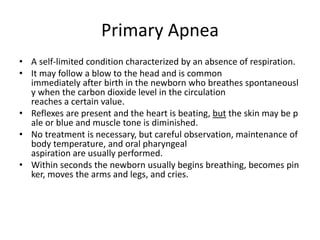 Primary Apnea
• A self-limited condition characterized by an absence of respiration.
• It may follow a blow to the head and is common
immediately after birth in the newborn who breathes spontaneousl
y when the carbon dioxide level in the circulation
reaches a certain value.
• Reflexes are present and the heart is beating, but the skin may be p
ale or blue and muscle tone is diminished.
• No treatment is necessary, but careful observation, maintenance of
body temperature, and oral pharyngeal
aspiration are usually performed.
• Within seconds the newborn usually begins breathing, becomes pin
ker, moves the arms and legs, and cries.
 