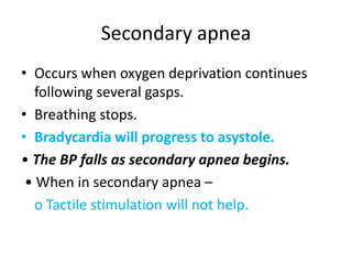 Secondary apnea
• Occurs when oxygen deprivation continues
following several gasps.
• Breathing stops.
• Bradycardia will progress to asystole.
• The BP falls as secondary apnea begins.
• When in secondary apnea –
o Tactile stimulation will not help.
 