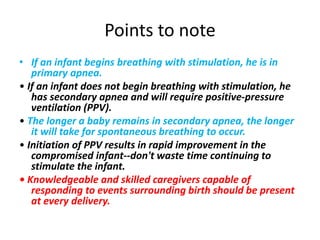 Points to note
• If an infant begins breathing with stimulation, he is in
primary apnea.
• If an infant does not begin breathing with stimulation, he
has secondary apnea and will require positive-pressure
ventilation (PPV).
• The longer a baby remains in secondary apnea, the longer
it will take for spontaneous breathing to occur.
• Initiation of PPV results in rapid improvement in the
compromised infant--don't waste time continuing to
stimulate the infant.
• Knowledgeable and skilled caregivers capable of
responding to events surrounding birth should be present
at every delivery.
 