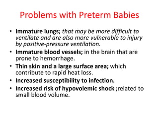 Problems with Preterm Babies
• Immature lungs; that may be more difficult to
ventilate and are also more vulnerable to injury
by positive-pressure ventilation.
• Immature blood vessels; in the brain that are
prone to hemorrhage.
• Thin skin and a large surface area; which
contribute to rapid heat loss.
• Increased susceptibility to infection.
• Increased risk of hypovolemic shock ;related to
small blood volume.
 