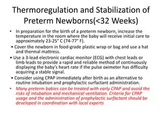 Thermoregulation and Stabilization of
Preterm Newborns(<32 Weeks)
• In preparation for the birth of a preterm newborn, increase the
temperature in the room where the baby will receive initial care to
approximately 23-25° C (74-77° F).
• Cover the newborn in food-grade plastic wrap or bag and use a hat
and thermal mattress.
• Use a 3-lead electronic cardiac monitor (ECG) with chest leads or
limb leads to provide a rapid and reliable method of continuously
displaying the baby’s heart rate if the pulse oximeter has difficulty
acquiring a stable signal.
• Consider using CPAP immediately after birth as an alternative to
routine intubation and prophylactic surfactant administration.
• Many preterm babies can be treated with early CPAP and avoid the
risks of intubation and mechanical ventilation. Criteria for CPAP
usage and the administration of prophylactic surfactant should be
developed in coordination with local experts
 