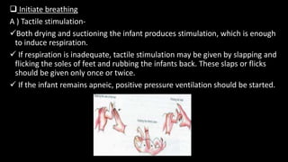  Initiate breathing
A ) Tactile stimulation-
Both drying and suctioning the infant produces stimulation, which is enough
to induce respiration.
 If respiration is inadequate, tactile stimulation may be given by slapping and
flicking the soles of feet and rubbing the infants back. These slaps or flicks
should be given only once or twice.
 If the infant remains apneic, positive pressure ventilation should be started.
 