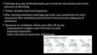 Ventilate at a rate of 40-60 breaths per minute for 30 seconds with initial
pressure at 20 mmHg
 Follow ‘breathe-two-three’sequence
After starting ventilation with bag and mask, you should look for chest
movement after ventilating two to three times to ensure adequacy of
ventilation.
 Response to ventilation will be seen after 30 sec by-
Improvement in baby's color from blue to pink.
Improved respiration
Heart rate rises to more than 100/minute.
 