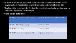 After the infant has received 15-30 seconds of ventilation with 100%
oxygen, check heart rate ( counted for 6 sec and multiply it by 10)
Evaluate the heart rate by feeling the umbilical cord pulse or listening to
the heart beat with stethoscope
Take action as follows-
HR >100, spontaneous respiration present Provide tactile stimulation and monitor HR
HR>100, not breathing or gasping Continue ventilation
HR 60-100 and increasing Continue ventilation
HR 60-100 and not increasing or below 60 Begin chest compression
 