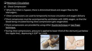  Maintain Circulation
a) Chest Compression-
 When the infant is hypoxic; there is diminished blood and oxygen flow to the
vital organs.
 Chest compressions are used to temporarily increase circulation and oxygen delivery
Chest compression must be accompanied by ventilation with 100% oxygen, so that the
blood being circulated during chest compressions gets oxygenated.
Chest compressions are provided by using either thumb technique or two finger
technique.
During chest compressions, pressure is applied to lower third of the sternum( just below
the nipple line) , depressing it 3/4th to 1 inch.
 