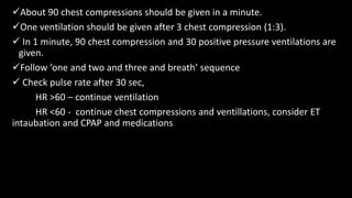 About 90 chest compressions should be given in a minute.
One ventilation should be given after 3 chest compression (1:3).
 In 1 minute, 90 chest compression and 30 positive pressure ventilations are
given.
Follow ‘one and two and three and breath’ sequence
 Check pulse rate after 30 sec,
HR >60 – continue ventilation
HR <60 - continue chest compressions and ventillations, consider ET
intaubation and CPAP and medications
 