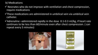 b) Medications
 Neonates who do not improve with ventilation and chest compression,
require medications
These medications are administered in umbilical vein via umbilical vein
catheter.
Adrenaline –administered rapidly in the dose 0.1-0.3 ml/kg, if heart rate
continues to be less than 60/minute even after chest compression. ( can
repeat every 5 minutes)
 