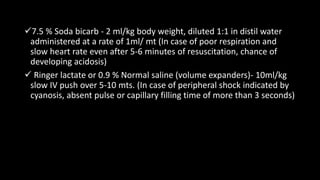 7.5 % Soda bicarb - 2 ml/kg body weight, diluted 1:1 in distil water
administered at a rate of 1ml/ mt (In case of poor respiration and
slow heart rate even after 5-6 minutes of resuscitation, chance of
developing acidosis)
 Ringer lactate or 0.9 % Normal saline (volume expanders)- 10ml/kg
slow IV push over 5-10 mts. (In case of peripheral shock indicated by
cyanosis, absent pulse or capillary filling time of more than 3 seconds)
 