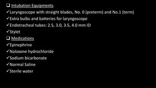  Intubation Equipments
Laryngoscope with straight blades, No. 0 (preterm) and No.1 (term)
Extra bulbs and batteries for laryngoscope
Endotracheal tubes: 2.5, 3.0, 3.5, 4.0 mm ID
Stylet
 Medications
Epinephrine
Naloxone hydrochloride
Sodium bicarbonate
Normal Saline
Sterile water
 