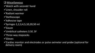  Miscellaneous
Watch with seconds' hand
Linen, shoulder roll
Radiant warmer
Stethoscope
Adhesive tape
Syringes 1,2,3,4,5,10,20,50 ml
Gauze
Umbilical catheters 3.5F, 5F
Three-way stopcocks
Gloves
Cardiac monitor and electrodes or pulse oximeter and probe (optional for
delivery room)
 